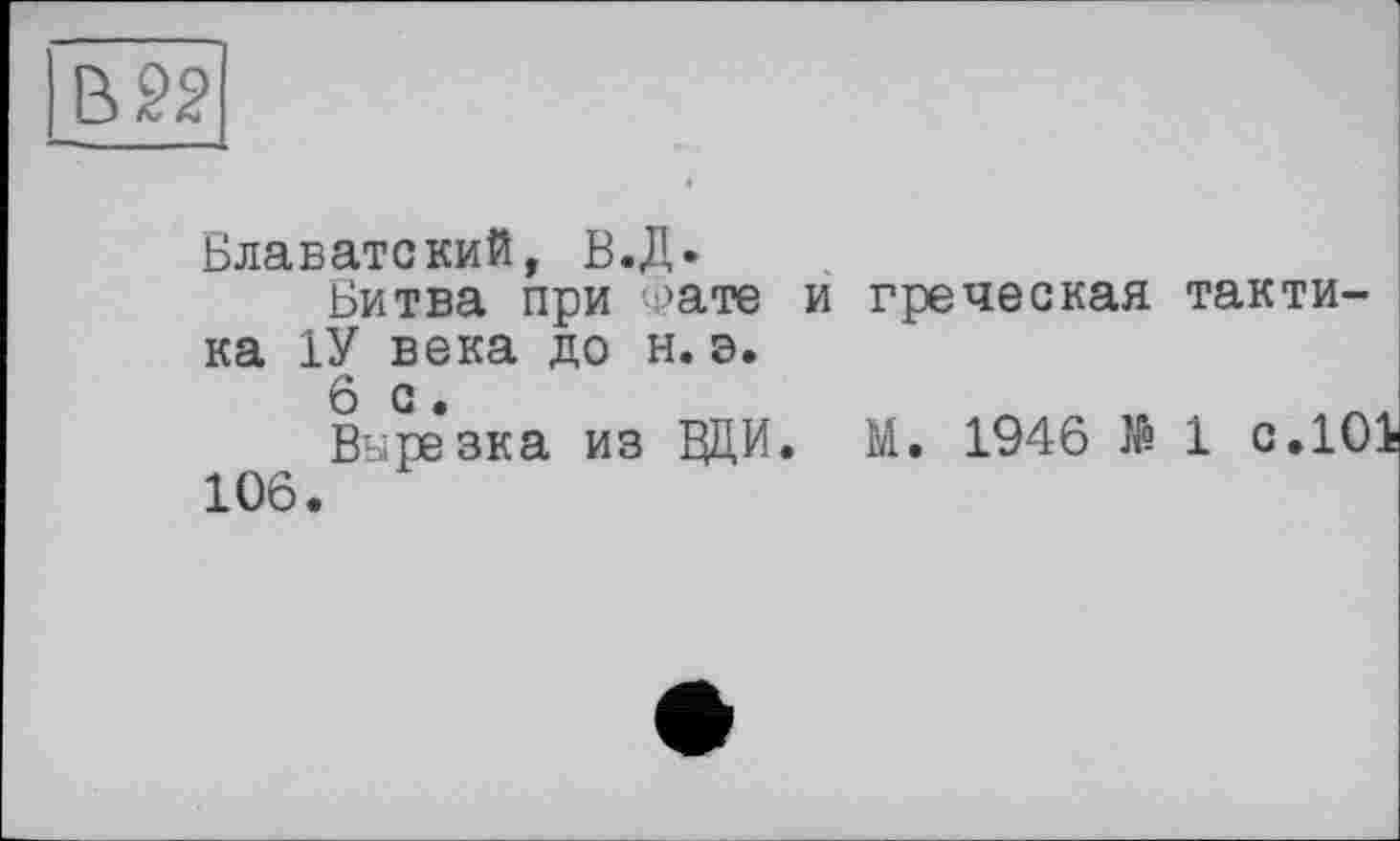 ﻿В 22
Блаватский, В.Д.
Битва при уате и греческая тактика 1У века до н. э.
6с.
Вырезка из ВДИ. М. 1946 № і с.101 106.